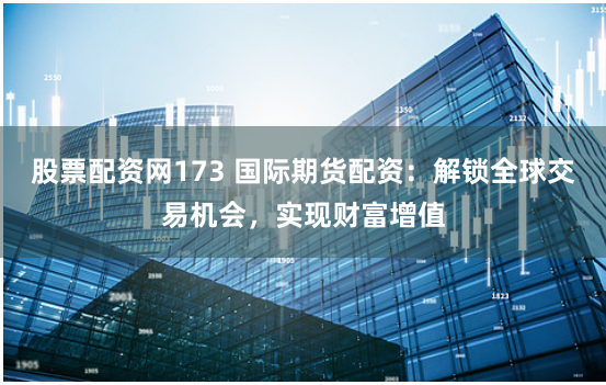 股票配資網173 國際期貨配資：解鎖全球交易機會，實現財富增值