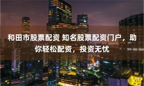 和田市股票配資 知名股票配資門戶，助你輕松配資，投資無憂