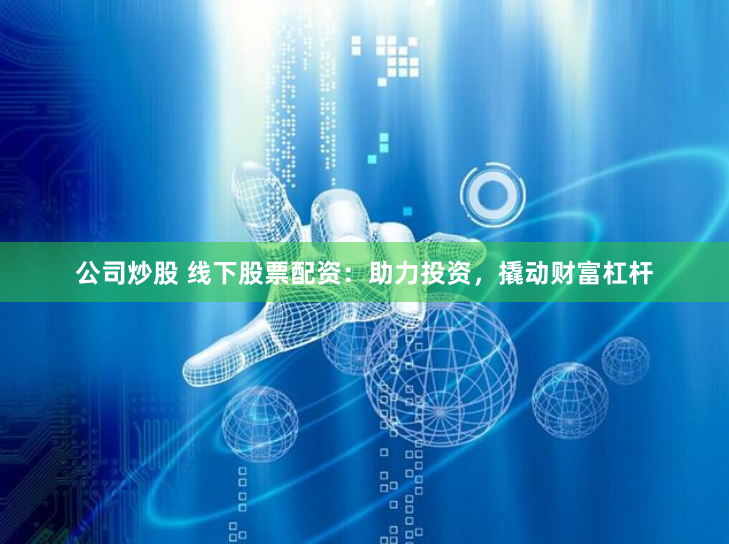 公司炒股 線下股票配資：助力投資，撬動財富杠桿